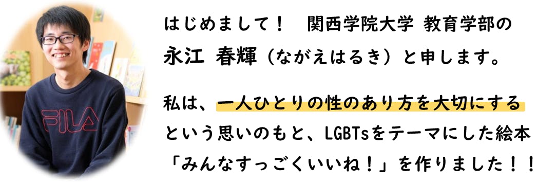 はじめまして。関西学院大学教育学部のながえはるきと申します。私は、一人ひとりの性のあり方を大切にするという思いのもと、LGBTsをテーマにした絵本「みんなすっごくいいね!」を作りました。