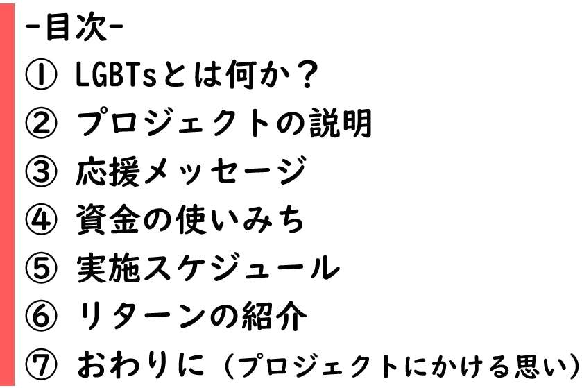 目次 ① LGBTsとは何か? ② プロジェクトの説明 ③ 応援メッセージ ④ 資金の使いみち ⑤ 実施スケジュール ⑥ リターンの紹介 ⑦ おわりに(プロジェクトにかける思い)
