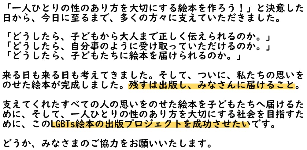「一人ひとりの性のあり方を大切にする絵本を作ろう!」と決意した日から、今日に至るまで、多くの方々に支えていただきました。 「どうしたら、子どもから大人まで正しく伝えられるのか。」 「どうしたら、自分事のように受け取っていただけるのか。」 「どうしたら、子どもたちに絵本を届けられるのか。」 来る日も来る日も考えてきました。そして、ついに、私たちの思いを のせた絵本が完成しました。残すは出版し、みなさんに届けること。 支えてくれたすべての人の思いをのせた絵本を子どもたちへ届けるために、そして、一人ひとりの性のあり方を大切にする社会を目指すために、このLGBTs絵本の出版プロジェクトを成功させたいです。 どうか、みなさまのご協力をお願いいたします。