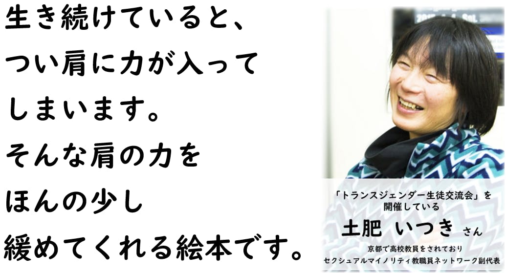 生き続けていると、 つい肩に力が入って しまいます。 そんな肩の力を ほんの少し 緩めてくれる絵本です。  （セクシュアルマイノリティ教職員ネットワーク副代表、土肥いつきさん。）