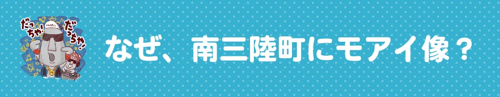 ▼なぜ、南三陸町にモアイ像？