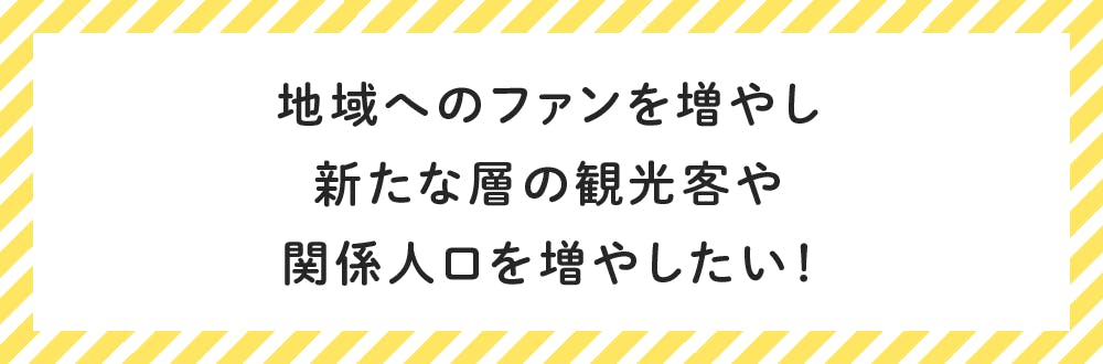 地域へのファンを増やし 新たな層の観光客や 関係人口を増やしたい！