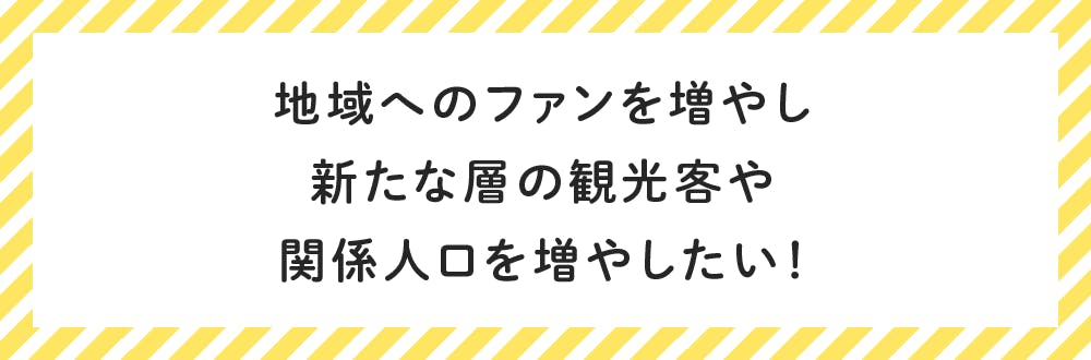 地域へのファンを増やし 新たな層の観光客や 関係人口を増やしたい!