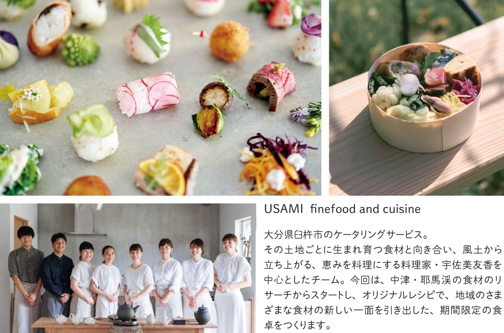 USAMI finefood and cuisineー大分県臼杵市のケータリングサービス。 その土地ごとに生まれ育つ食材と向き合い、風土から立ち上がる、恵みを料理にする料理家・宇佐美友香を中心としたチーム。今回は、中津・耶馬渓の食材のリサーチからスタートし、オリジナルレシピで、地域のさまざまな食材の新しい一面を引き出した、期間限定の食卓をつくります。