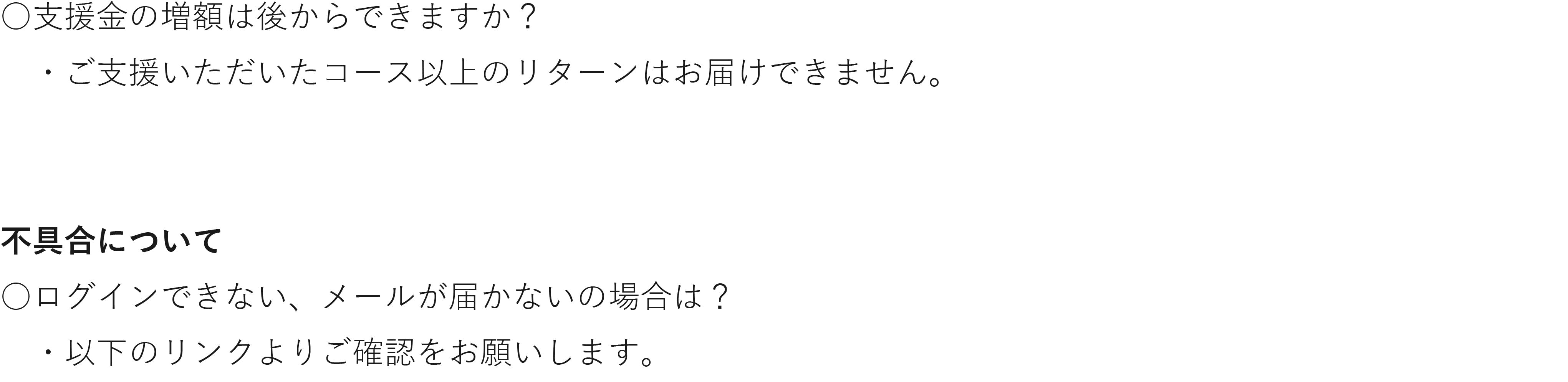 支援金の増額は後からできますか? ・ご支援いただいたコース以上のリターンはお届けできません。 不具合について ログインできない、メールが届かないの場合は? ・以下のリンクよりご確認をお願いします。