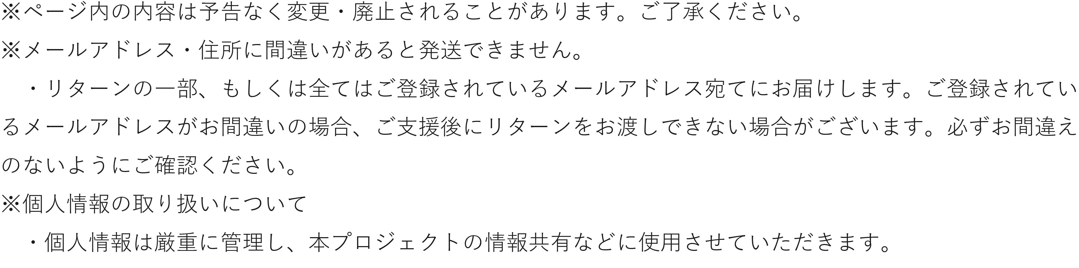 ページ内の内容は予告なく変更・廃止されることがあります。ご了承ください。 メールアドレス・住所に間違いがあると発送できません。 ・リターンの一部、もしくは全てはご登録されているメールアドレス宛てにお届けします。ご登録されてい るメールアドレスがお間違いの場合、ご支援後にリターンをお渡しできない場合がございます。必ずお間違え のないようにご確認ください。 個人情報の取り扱いについて ・個人情報は厳重に管理し、本プロジェクトの情報共有などに使用させていただきます。