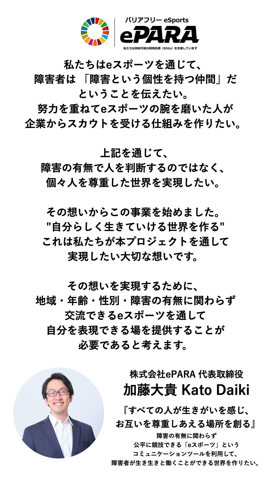 私たちは持続可能な開発目標(SDGs)を支援しています。 私たちはeスポーツを通じて、障害者は 「障害という個性を持つ仲間」だということを伝えたい。 努力を重ねてeスポーツの腕を磨いた人が企業からスカウトを受ける仕組みを作りたい。 上記を通じて、 障害の有無で人を判断するのではなく、 個々人を尊重した世界を実現したい。 その想いからこの事業を始めました。 "自分らしく生きていける世界を作る" これは私たちが 本プロジェクトを通して 実現したい大切な想いです。 その想いを実現するために、 地域・年齢・性別・障害の有無に関わらず 交流できるeスポーツを通して 自分を表現できる場を提供することが 必要であると考えます。   株式会社ePARA 代表取締役   加藤大貴 Kato Daiki   『すべての人が生きがいを感じ、 お互いを尊重しあえる場所を創る』   障害の有無に関わらず公平に競技できる 「eスポーツ」というコミュニケーションツールを利用して、障害者が生き生きと働くことができる世界を作りたい。