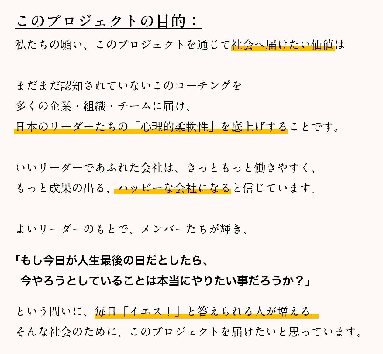 このプロジェクトの目的：私たちの願い、このプロジェクトを通じて社会へ届けたい価値は、まだまだ認知されていないこのコーチングを多くの企業・組織・チームに届け、日本のリーダーたちの「心理的柔軟性」を底上げすることです。いいリーダーであふれた会社は、きっともっと働きやすく、もっと成果の出る、ハッピーな会社になると信じています。よいリーダーのもとで、メンバーたちが輝き、「もし今日が人生最後の日だとしたら、今やろうとしていることは本当にやりたい事だろうか？」という問いに、毎日「イエス！」と答えられる人が増える。そんな社会のために、このプロジェクトを届けたいと思っています。