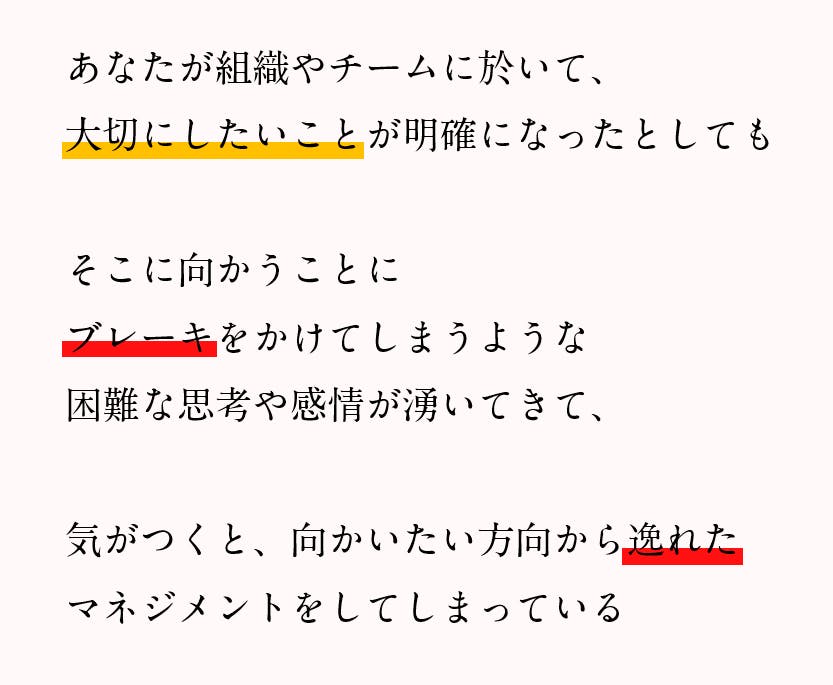 組織やチームにとって、大切にしたいことが明確になったとしても、そこに向かうことにブレーキをかけてしまうような困難な思考や感情が湧いてきて、気がつくと、向かいたい方向から逸れたマネジメントをしてしまっている。