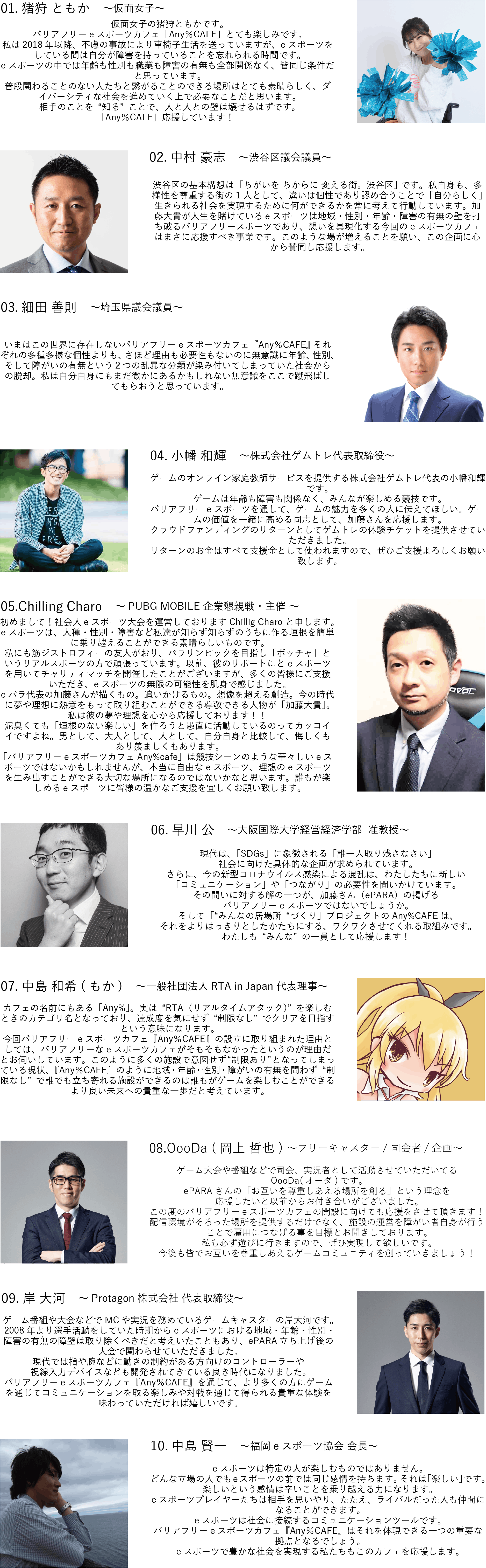 仮面女子の猪狩ともかです。 バリアフリーeスポーツカフェ「Any%CAFE」とても楽しみです。 私は2018年以降、不慮の事故により車椅子生活を送っていますが、eスポーツをしている間は自分が障害を持っていることを忘れられる時間です。 eスポーツの中では年齢も性別も職業も障害の有無も全部関係なく、皆同じ条件だと思っています。 普段関わることのない人たちと繋がることのできる場所はとても素晴らしく、ダイバーシティな社会を進めていく上で必要なことだと思います。 相手のことを“知る”ことで、人と人との壁は壊せるはずです。 「Any%CAFE」応援しています!  渋谷区議会議員の中村たけしです。 渋谷区の基本構想は「ちがいを ちからに 変える街。渋谷区」 です。私自身も、多様性を尊重する街の1人として、違いは個性であり認め合うことで「自分らしく」生きられる社会を実現するために何ができるかを常に考えて行動しています。加藤大貴が人生を賭けているeスポーツは地域・性別・年齢・障害の有無の壁を打ち破るバリアフリースポーツであり、想いを具現化する今回のeスポーツカフェはまさに応援すべき事業です。このような場が増えることを願い、この企画に心から賛同し応援します。  埼玉県会議員の細田よしのりです。 いまはこの世界に存在しないバリアフリーeスポーツカフェ『Any%CAFE』 それぞれの多種多様な個性よりも、さほど理由も必要性もないのに無意識に年齢、性別、そして障がいの有無という2つの乱暴な分類が染み付いてしまっていた社会からの脱却。私は自分自身にもまだ微かにあるかもしれない無意識をここで蹴飛ばしてもらおうと思っています。  ゲームのオンライン家庭教師サービスを提供する株式会社ゲムトレ代表の小幡和輝です。 ゲームは年齢も障害も関係なく、みんなが楽しめる競技です。 バリアフリーeスポーツを通して、ゲームの魅力を多くの人に伝えてほしい。ゲームの価値を一緒に高める同志として、加藤さんを応援します。 クラウドファンディングのリターンとしてゲムトレの体験チケットを提供させていただきました。 リターンのお金はすべて支援金として使われますので、ぜひご支援よろしくお願い致します。  初めまして!社会人eスポーツ大会を運営しておりますChillig Charo と申します。 eスポーツは、人種・性別・障害など私達が知らず知らずのうちに作る垣根を簡単に乗り越えることができる素晴らしいものです。 私にも筋ジストロフィーの友人がおり、パラリンピックを目指し「ボッチャ」というリアルスポーツの方で頑張っています。以前、彼のサポートにとeスポーツを用いてチャリティマッチを開催したことがございますが、多くの皆様にご支援いただき、eスポーツの無限の可能性を肌身で感じました。 eパラ代表の加藤さんが描くもの。追いかけるもの。想像を超える創造。今の時代に夢や理想に熱意をもって取り組むことができる尊敬できる人物が「加藤大貴」。私は彼の夢や理想を心から応援しております!! 泥臭くても「垣根のない楽しい」を作ろうと愚直に活動しているのってカッコイイですよね。男として、大人として、人として、自分自身と比較して、悔しくもあり羨ましくもあります。 「バリアフリーeスポーツカフェAny%cafe」は競技シーンのような華々しいeスポーツではないかもしれませんが、本当に自由なeスポーツ、理想のeスポーツを生み出すことができる大切な場所になるのではないかなと思います。誰もが楽しめるeスポーツに皆様の温かなご支援を宜しくお願い致します。  大阪国際大学経営経済学部  准教授の早川公です。 現代は、「SDGs」に象徴される「誰一人取り残さなさい」社会に向けた具体的な企画が求められています。さらに、今の新型コロナウイルス感染による混乱は、わたしたちに新しい「コミュニケーション」や「つながり」の必要性を問いかけています。 その問いに対する解の一つが、加藤さん(ePARA)の掲げるバリアフリーeスポーツではないでしょうか。そして「“みんなの居場所“づくり」プロジェクトのAny%CAFEは、それをよりはっきりとしたかたちにする、ワクワクさせてくれる取組みです。わたしも“みんな”の一員として応援します!一般社団法人RTA in Japan代表理事の中島もかと申します。 カフェの名前にもある「Any%」。実は“RTA(リアルタイムアタック)”を楽しむときのカテゴリ名となっており、達成度を気にせず“制限なし”でクリアを目指すという意味になります。 今回バリアフリーeスポーツカフェ『Any%CAFE』の設立に取り組まれた理由としては、バリアフリーなeスポーツカフェがそもそもなかったというのが理由だとお伺いしています。このように多くの施設で意図せず“制限あり”となってしまっている現状、『Any%CAFE』のように地域・年齢・性別・障がいの有無を問わず“制限なし”で誰でも立ち寄れる施設ができるのは誰もがゲームを楽しむことができるより良い未来への貴重な一歩だと考えています。 ゲーム大会や番組などで司会、実況者として活動させていただいてるOooDa(オーダ)です。ePARAさんの「お互いを尊重しあえる場所を創る」という理念を応援したいと以前からお付き合いがございました。この度のバリアフリーeスポーツカフェの開設に向けても応援をさせて頂きます!配信環境がそろった場所を提供するだけでなく、施設の運営を障がい者自身が行うことで雇用につなげる事を目標とお聞きしております。私も必ず遊びに行きますので、ぜひ実現して欲しいです。今後も皆でお互いを尊重しあえるゲームコミュニティを創っていきましょう!ゲーム番組や大会などでMCや実況を務めているゲームキャスターの岸大河です。2008年より選手活動をしていた時期からeスポーツにおける地域・年齢・性別・障害の有無の障壁は取り除くべきだと考えいたこともあり、ePARA立ち上げ後の大会で関わらせていただきました。現代では指や腕などに動きの制約がある方向けのコントローラーや視線入力デバイスなども開発されてきている良き時代になりました。バリアフリーeスポーツカフェ『Any%CAFE』を通じて、より多くの方にゲームを通じてコミュニケーションを取る楽しみや対戦を通じて得られる貴重な体験を味わっていただければ嬉しいです。福島eスポーツ協会 会長の中島 賢一と申します。eスポーツは特定の人が楽しむものではありません。どんな立場の人でもeスポーツの前では同じ感情を持ちます。それは「楽しい」です。楽しいという感情は辛いことを乗り越える力になります。eスポーツプレイヤーたちは相手を思いやり、たたえ、ライバルだった人も仲間になることができます。 eスポーツは社会に接続するコミュニケーションツールです。バリアフリーeスポーツカフェ『Any%CAFE』はそれを体現できる一つの重要な拠点となるでしょう。eスポーツで豊かな社会を実現する私たちもこのカフェを応援します。