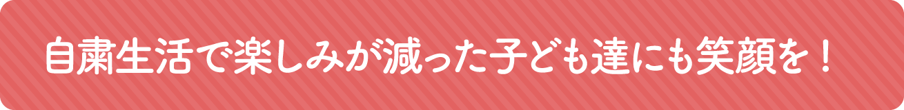 自粛生活で楽しみが減った子どもたちにも笑顔を！