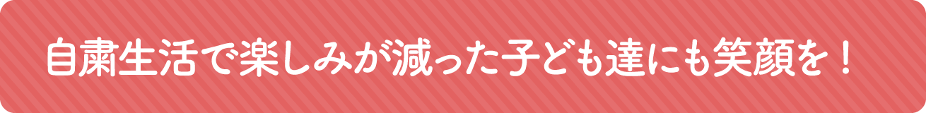 自粛生活で楽しみが減った子どもたちにも笑顔を!