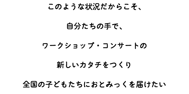 このような状況だからこそ、 自分たちの手で、 ワークショップ・コンサートの 新しいカタチをつくり 全国の子どもたちにおとみっくを届けたい