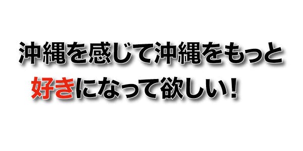 沖縄を感じて沖縄をもっと好きになって欲しい！