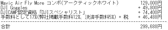 Mavic Air Fly More コンボ(アークティックホワイト) 129,000円 DJI Goggles + 49,800円 DJICAMP認定資格「DJIスペシャリスト」+ 74,400円 手数料として17%(弊社掲載手数料12%、決済手数料5%) + 税 + 46,488円 合計 299,688円