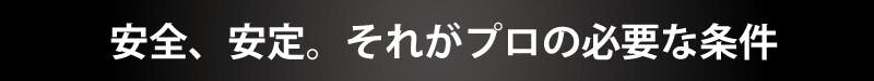 安全、安定。それがプロの必要な条件