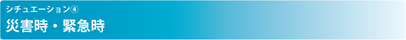 シチュエーション④ 災害時・緊急時