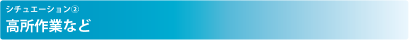 シチュエーション② 高所作業など