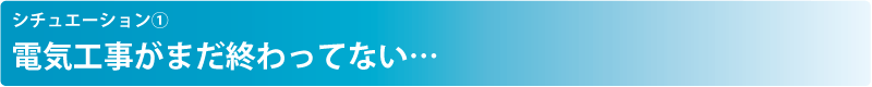 シチュエーション① 電気工事がまだ終わってない…