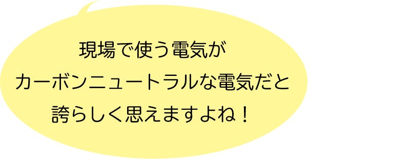 現場で使う電気がカーボンニュートラルな電気だと誇らしく思えますよね！