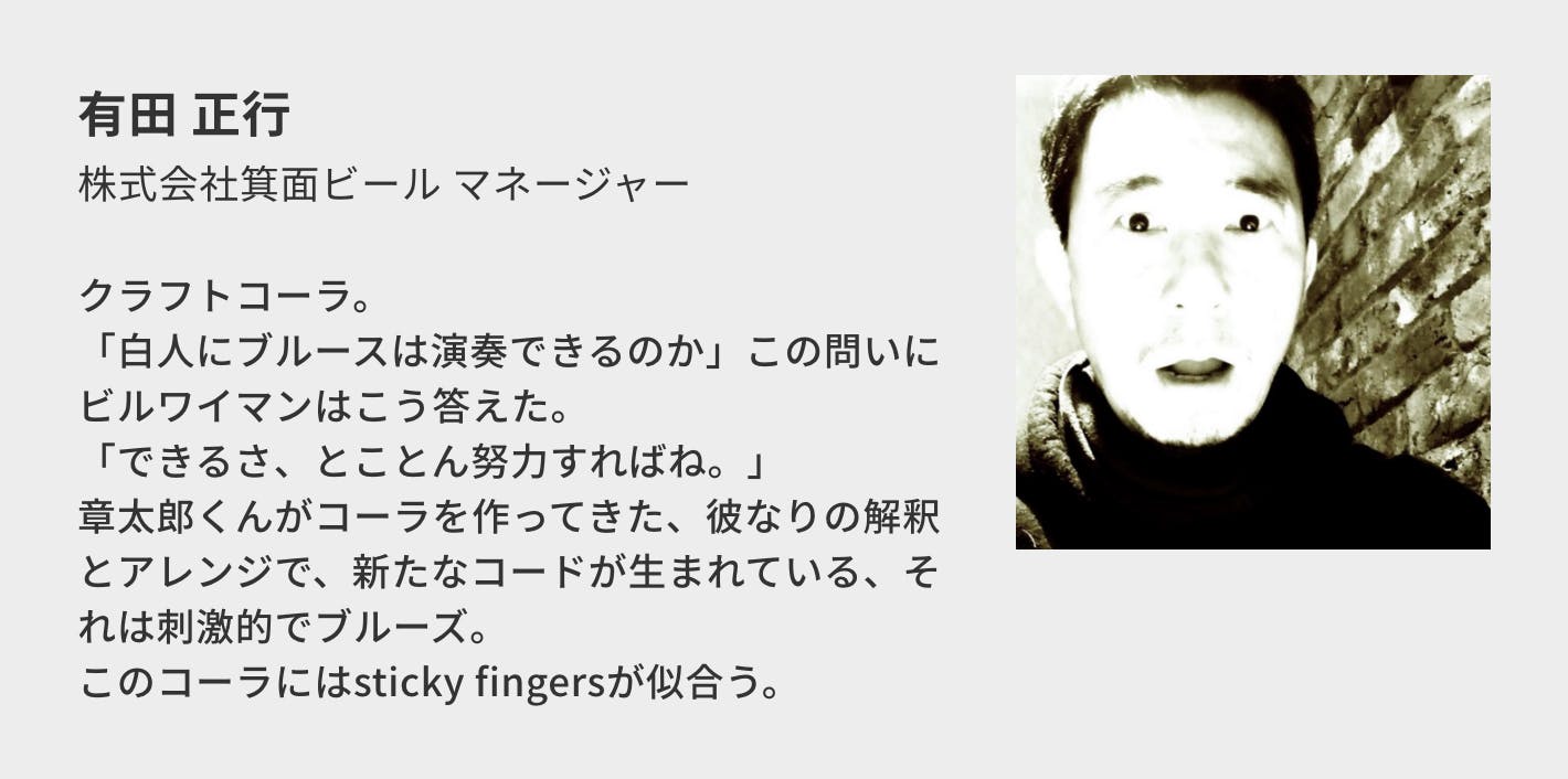 有田 正行（株式会社箕面ビール マネージャー）／クラフトコーラ。 「白人にブルースは演奏できるのか」この問いにビルワイマンはこう答えた。 「できるさ、とことん努力すればね。」 章太郎くんがコーラを作ってきた、彼なりの解釈とアレンジで、新たなコードが生まれている、それは刺激的でブルーズ。 このコーラにはsticky fingersが似合う。