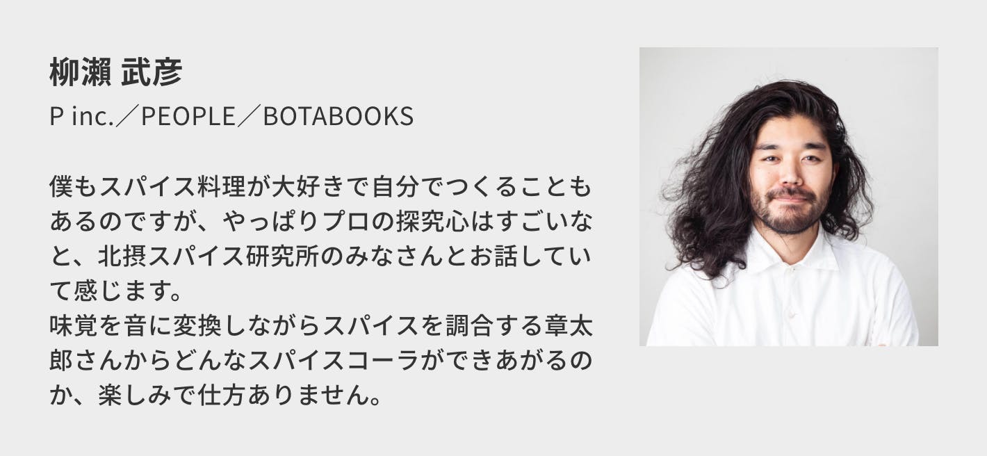 柳瀨 武彦（P inc.／PEOPLE／BOTABOOKS）／僕もスパイス料理が大好きで自分でつくることもあるのですが、やっぱりプロの探究心はすごいなと、北摂スパイス研究所のみなさんとお話していて感じます。 味覚を音に変換しながらスパイスを調合する章太郎さんからどんなスパイスコーラができあがるのか、楽しみで仕方ありません。