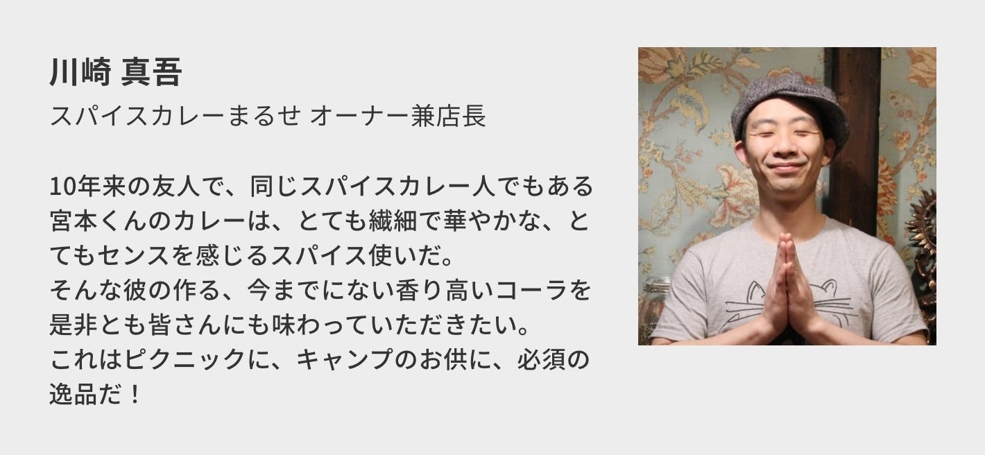 川崎 真吾（スパイスカレーまるせ オーナー兼店主）／10年来の友人で、同じスパイスカレー人でもある宮本くんのカレーは、とても繊細で華やかな、とてもセンスを感じるスパイス使いだ。 そんな彼の作る、今までにない香り高いコーラを是非とも皆さんにも味わっていただきたい。 これはピクニックに、キャンプのお供に、必須の逸品だ！