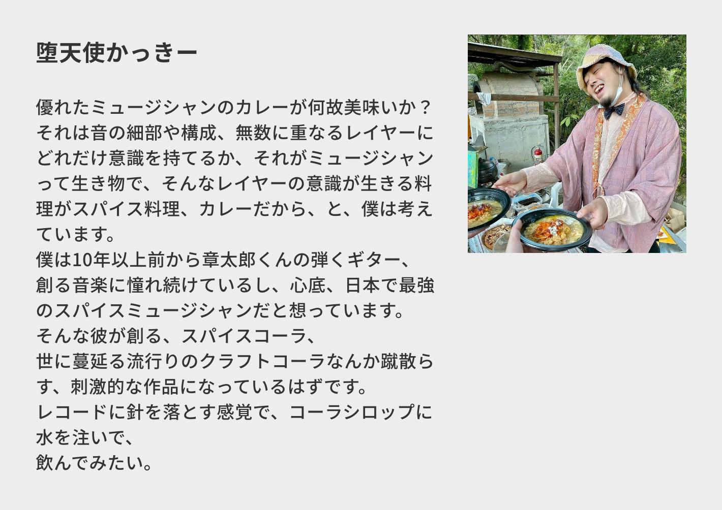 堕天使かっきー／優れたミュージシャンのカレーが何故美味いか？ それは音の細部や構成、無数に重なるレイヤーにどれだけ意識を持てるか、それがミュージシャンって生き物で、そんなレイヤーの意識が生きる料理がスパイス料理、カレーだから、と、僕は考えています。 僕は10年以上前から章太郎くんの弾くギター、創る音楽に憧れ続けているし、心底、日本で最強のスパイスミュージシャンだと想っています。 そんな彼が創る、スパイスコーラ、 世に蔓延る流行りのクラフトコーラなんか蹴散らす、刺激的な作品になっているはずです。 レコードに針を落とす感覚で、コーラシロップに水を注いで、 飲んでみたい。