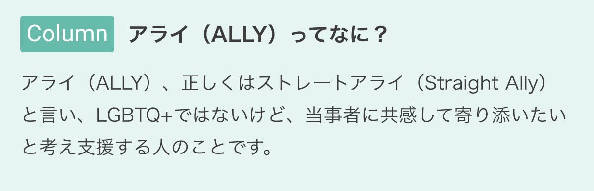 アライ(ALLY)ってなに? アライ(ALLY)、正しくはストレートアライ(Straight Ally)と言い、LGBTQ+ではないけど、当事者に共感して寄り添いたいと考え支援する人のことです。