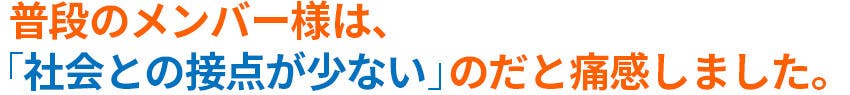 普段のメンバー様は「社会との接点が少ない」のだと痛感しました。