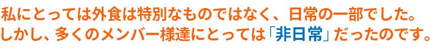 私にとっては外食は特別なものではなく、日常の一部でした。しかし、多くのメンバー様たちにとっては「非日常」だったのです。