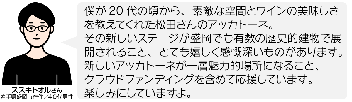 僕が20代の頃から、素敵な空間とワインの美味しさを教えてくれた松田さんのアッカトーネ。 その新しいステージが盛岡でも有数の歴史的建物で展開されること、とても嬉しく感慨深いものがあります。 新しいアッカトーネが一層魅力的場所になること、 クラウドファンディングを含めて応援しています。 楽しみにしていますよ。