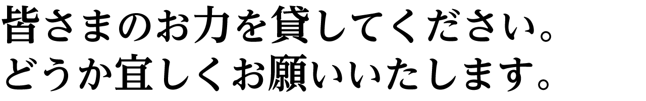 皆さまのお力を貸してください。 どうか宜しくお願いいたします。