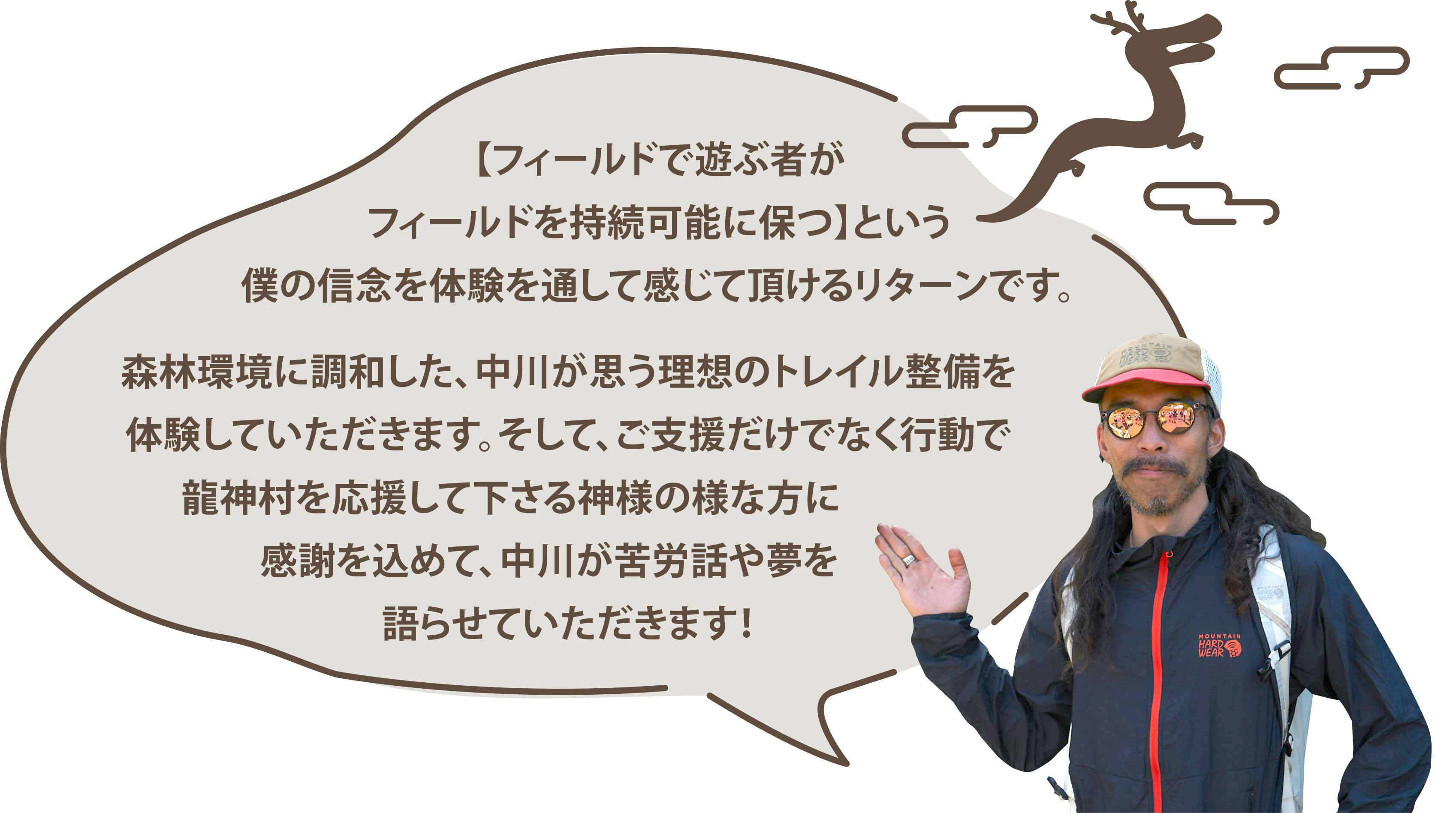 【フィールドで遊ぶ者がフィールドを持続可能に保つ】という僕の信念を体験を通して感じて頂けるリターンです。森林環境に調和した、中川が思う理想のトレイル整備を体験していただきます。そして、ご支援だけでなく行動で龍神村を応援して下さる神様の様な方に感謝を込めて、中川が苦労話や夢を語らせていただきます！