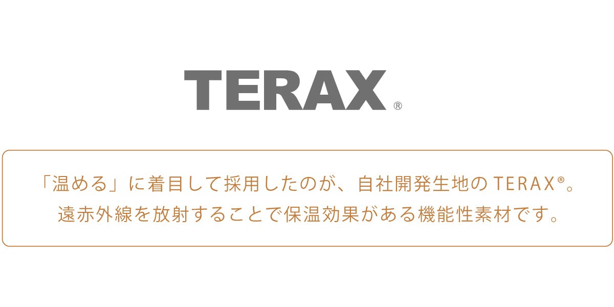 「温める」に着目して採用したのが、自社開発生地のTERAX®。 遠赤外線を放射することで保温効果がある機能性素材です。