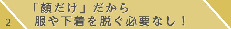 2.「顔だけ」だから服や下着を脱ぐ必要なし！