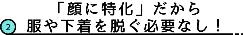 2.「顔に特化」だから服や下着を脱ぐ必要なし！