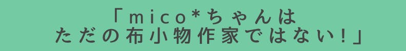 ◆「mico*}ちゃんはただの布小物作家ではない！」