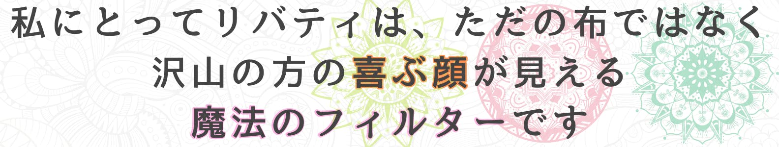 私にとってリバティは、ただの布ではなく沢山の方の喜ぶ顔が見える、魔法のフィルターです