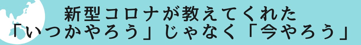 ◆新型コロナが教えてくれた「いつかやろう」じゃなく「今やろう」