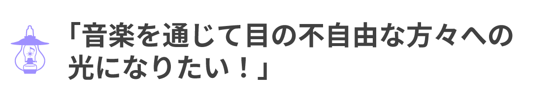 「音楽を通じて目の不自由な方々への 光になりたい！」