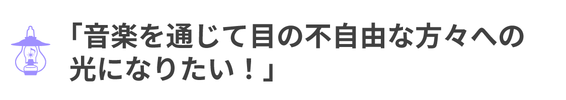 「音楽を通じて目の不自由な方々への 光になりたい!」