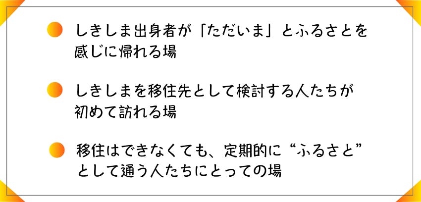 ・しきしま出身者が「ただいま」とふるさとを感じに帰れる場　・しきしまを移住先として検討する人たちが初めて訪れる場　・移住はできなくても、定期的に”ふるさと”として通う人たちにとっての場