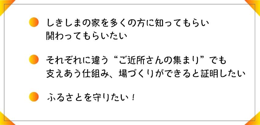 ・しきしまの家を多くの方に知ってもらい、関わってもらいたい。 ・それぞれに違う”ご近所さんの集まり”でも支え合う仕組み、場作りができると証明したい ・ふるさとを守りたい!