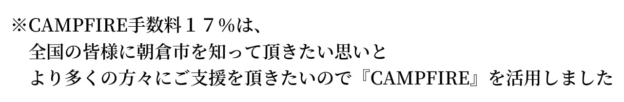 ※CAMPFIRE手数料１７％は、 全国の皆様に朝倉市を知って頂きたい思いと より多くの方々にご支援を頂きたいので 『CAMPFIRE』を活用しました！