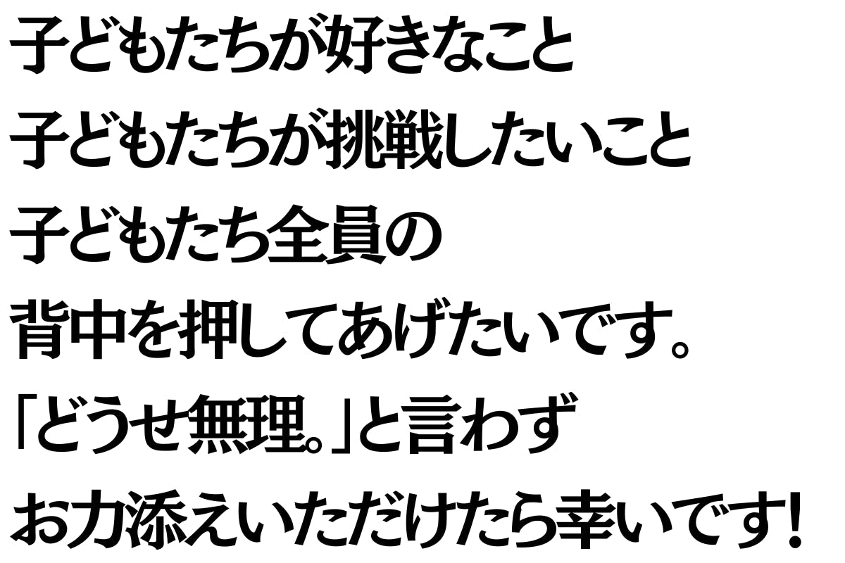 子どもたちが好きなこと子どもたちが挑戦したいこと子どもたち全員の背中を押してあげたいです。  「どうせ無理。」と言わず  一緒にお力添えいただけたら幸いです！