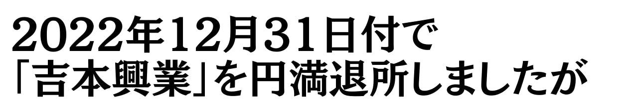  2022年12月31日付で 「吉本興業」を円満退所しましたが、