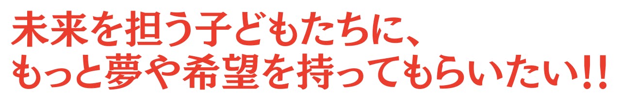 未来を担う子どもたちに、 もっと夢や希望を持ってもらいたい！！