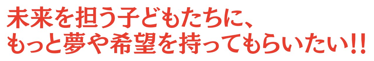 未来を担う子どもたちに、 もっと夢や希望を持ってもらいたい!!