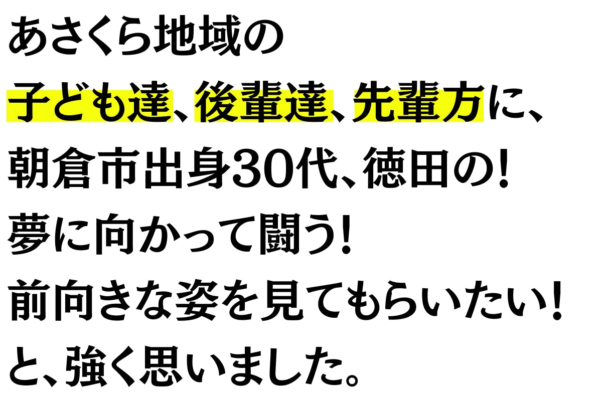 地元朝倉の皆さんに 『今』を見て頂きたい気持ちと、 地元の子ども達、後輩達に、 朝倉市出身30代、徳田の! 夢に向かって闘う! 前向きな姿を見てもらいたい!と 強く思いました。